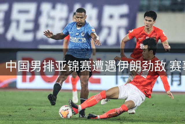 中国男排亚锦赛遭遇伊朗劲敌 赛事优胜者将锁定奥运资格