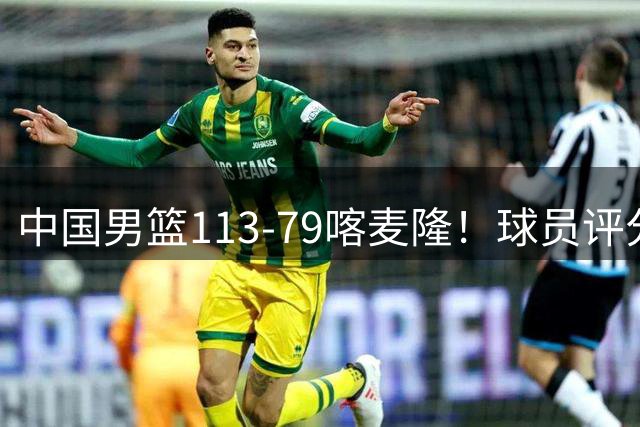 中国男篮113-79喀麦隆！球员评分：4人满分，4人良好，3人合格