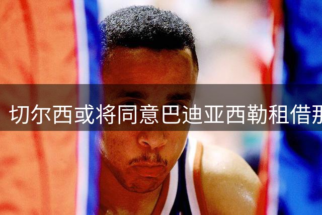 切尔西或将同意巴迪亚西勒租借那不勒斯 交易细节成焦点