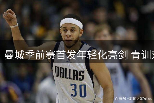 曼城季前赛首发年轻化亮剑 青训双星领衔锋线引关注