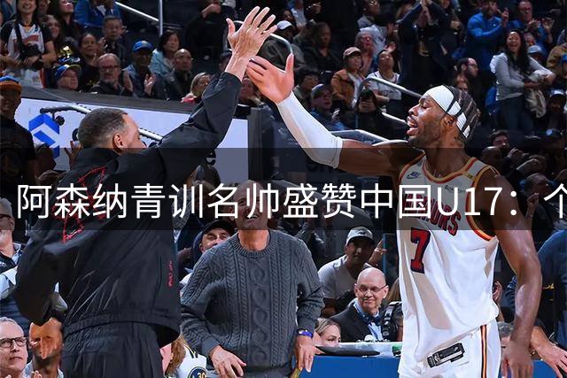 阿森纳青训名帅盛赞中国U17：个别球员已达欧洲职业水准