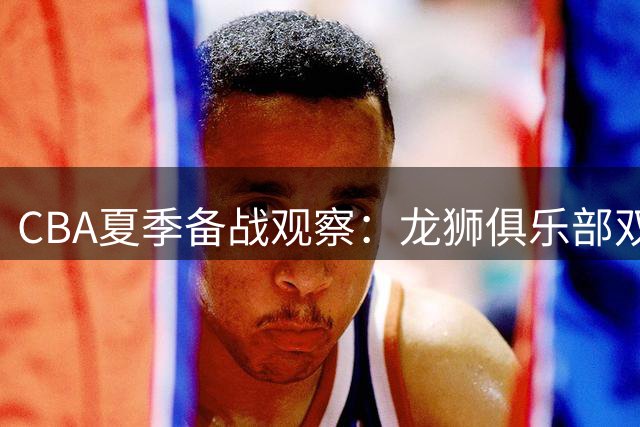 CBA夏季备战观察：龙狮俱乐部双星归位 训练强度再升级